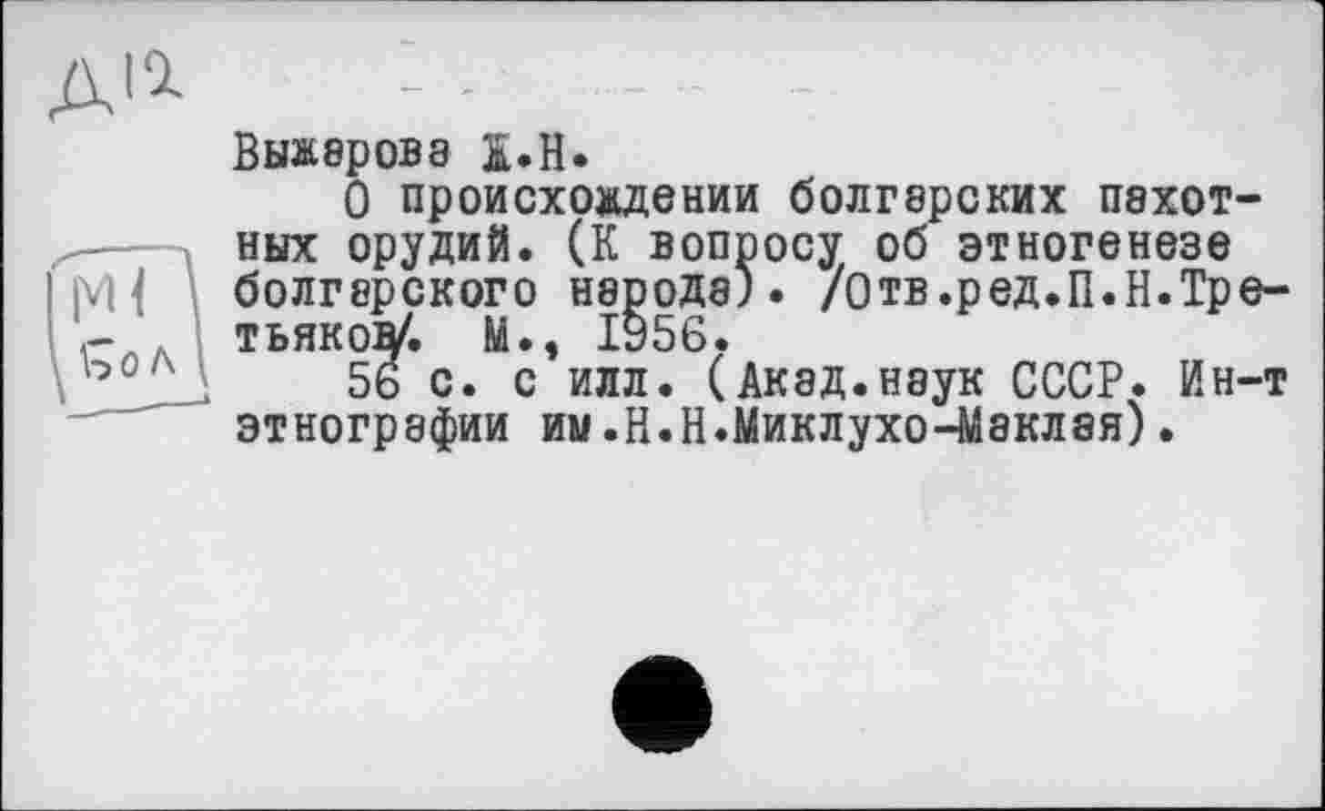 ﻿Выжарова S.H.
О происхождении болгарских пахот ных орудий. (К вопросу об этногенезе болгарского народа). /Отв.ред.П.Н.Тр тьякоу. М., 1956.
56 с. с илл. (Акад.наук СССР. Ин этнографии им.Н.Н.Миклухо-Маклая).